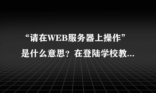 “请在WEB服务器上操作”是什么意思？在登陆学校教务网的时候浏览器上显示的。请各位大神帮帮忙，在线