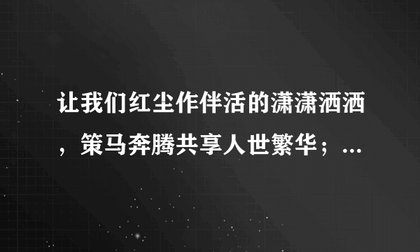 让我们红尘作伴活的潇潇洒洒，策马奔腾共享人世繁华；对酒当歌唱出心中喜悦，轰轰烈烈把握青春年华