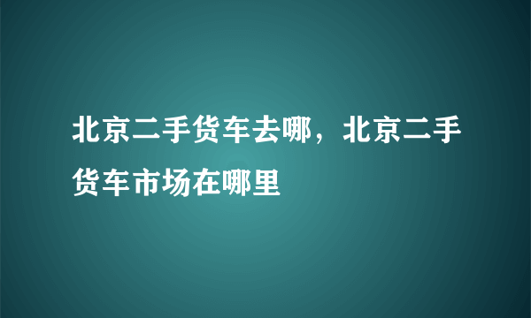 北京二手货车去哪，北京二手货车市场在哪里