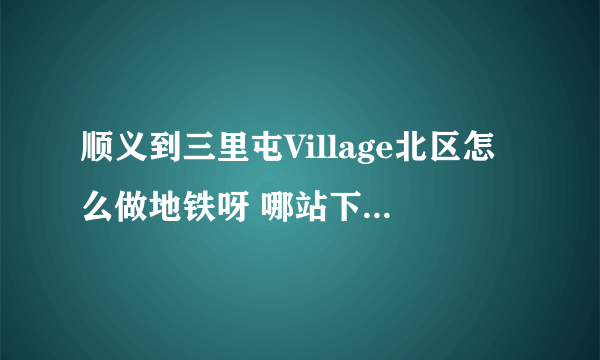 顺义到三里屯Village北区怎么做地铁呀 哪站下车比较近