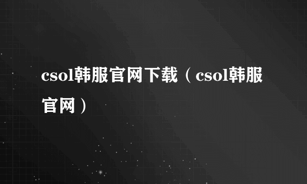 csol韩服官网下载（csol韩服官网）