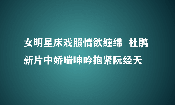 女明星床戏照情欲缠绵  杜鹃新片中娇喘呻吟抱紧阮经天