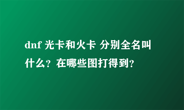 dnf 光卡和火卡 分别全名叫什么？在哪些图打得到？