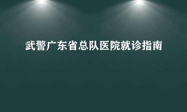 武警广东省总队医院就诊指南