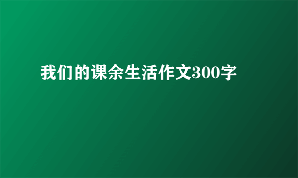 我们的课余生活作文300字