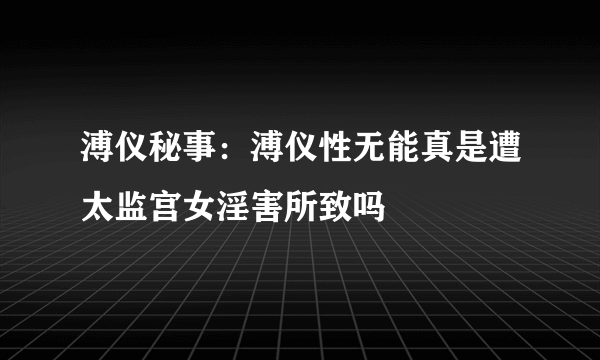 溥仪秘事：溥仪性无能真是遭太监宫女淫害所致吗