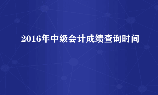 2016年中级会计成绩查询时间