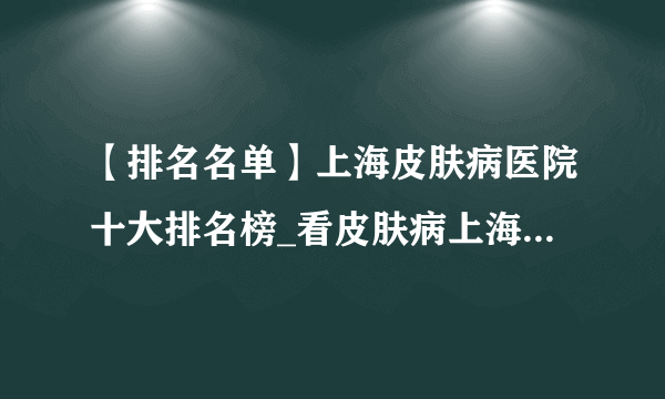 【排名名单】上海皮肤病医院十大排名榜_看皮肤病上海哪个医院好