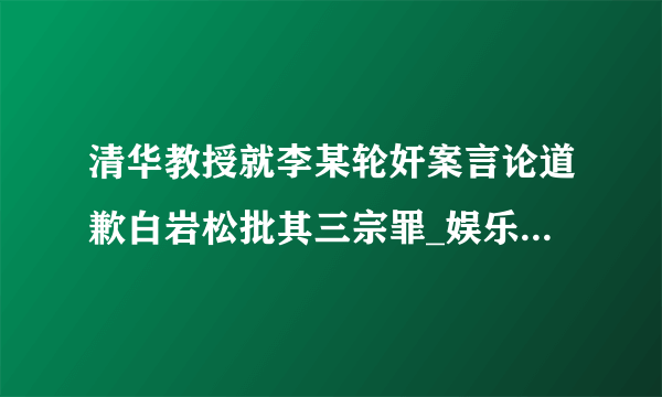 清华教授就李某轮奸案言论道歉白岩松批其三宗罪_娱乐频道_飞外网