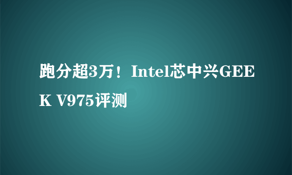 跑分超3万！Intel芯中兴GEEK V975评测