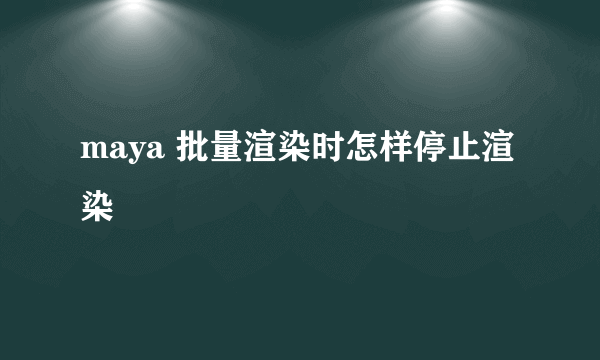 maya 批量渲染时怎样停止渲染