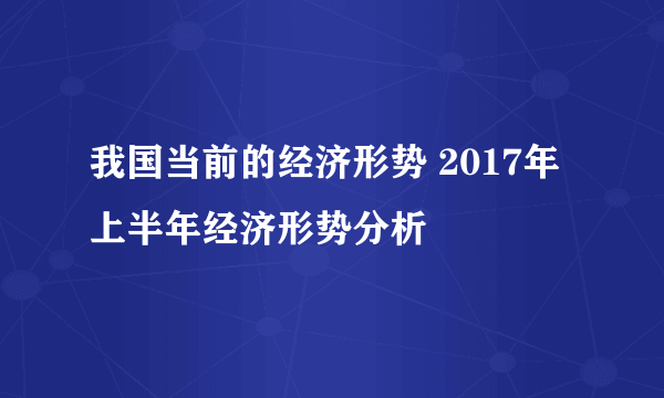 我国当前的经济形势 2017年上半年经济形势分析