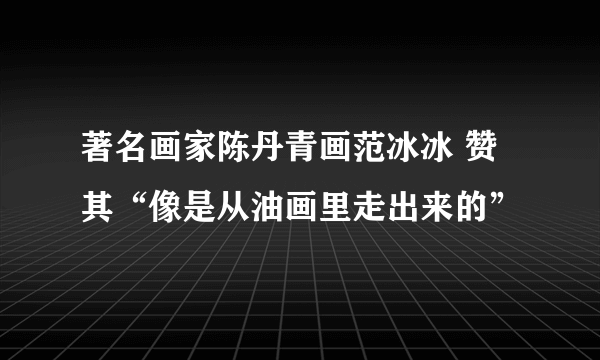 著名画家陈丹青画范冰冰 赞其“像是从油画里走出来的”