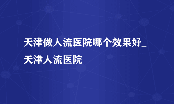 天津做人流医院哪个效果好_天津人流医院