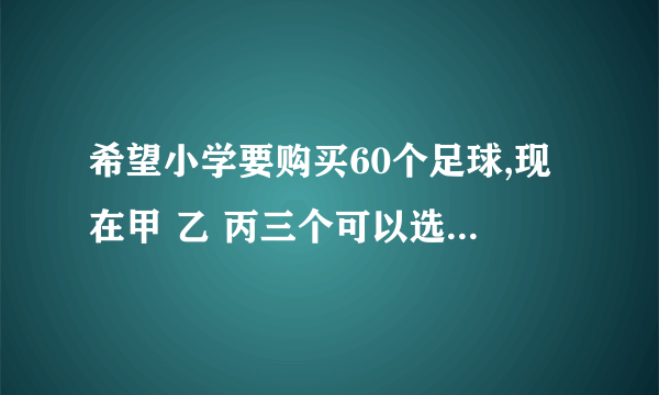 希望小学要购买60个足球,现在甲 乙 丙三个可以选择,三个商店每个足球的标价都是40元,但各商店优惠方式不同.甲:买10个足球,送2个乙:买10个以上足球就打八折(八折每个买32元)丙:购物每满200元,返回现金30元为了节省开支,小学应到哪个商店购买(要算式)