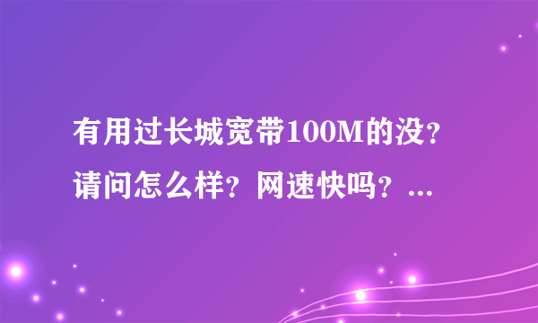 有用过长城宽带100M的没？请问怎么样？网速快吗？真有百度上说的那么垃圾吗？