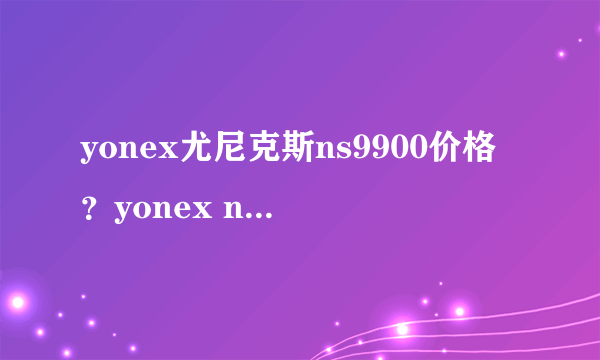 yonex尤尼克斯ns9900价格？yonex ns9900评测（必看）