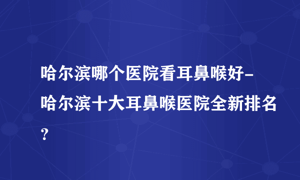 哈尔滨哪个医院看耳鼻喉好-哈尔滨十大耳鼻喉医院全新排名？