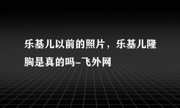 乐基儿以前的照片，乐基儿隆胸是真的吗-飞外网