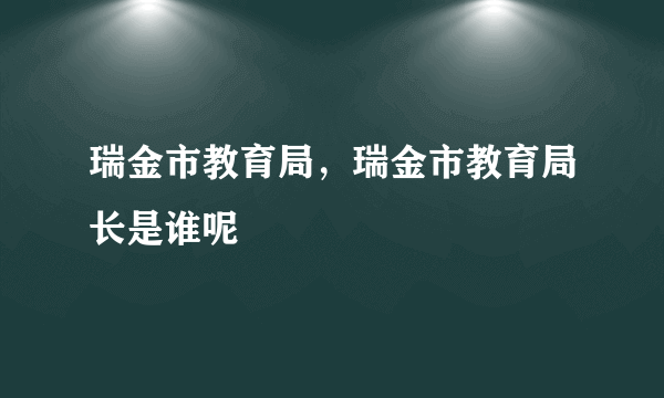 瑞金市教育局，瑞金市教育局长是谁呢