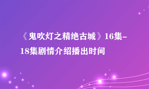 《鬼吹灯之精绝古城》16集-18集剧情介绍播出时间