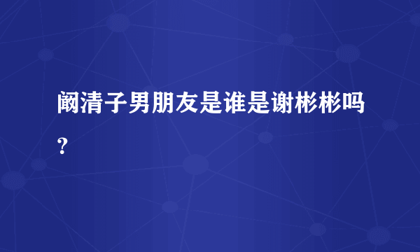 阚清子男朋友是谁是谢彬彬吗？