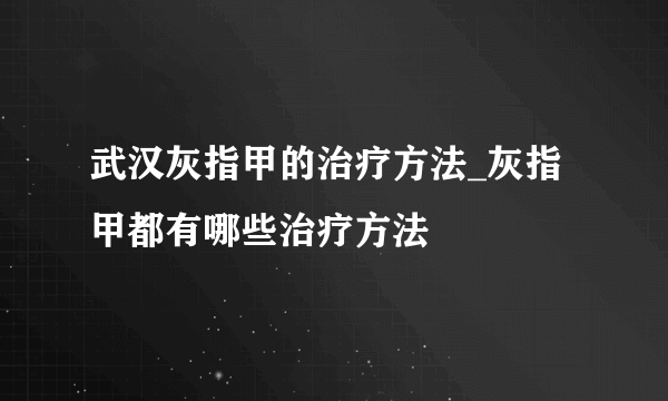 武汉灰指甲的治疗方法_灰指甲都有哪些治疗方法