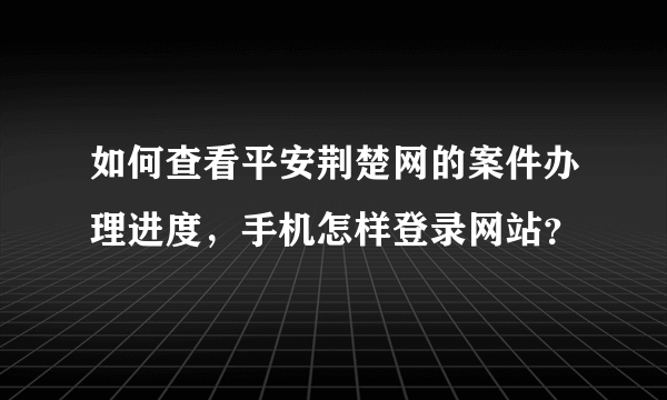 如何查看平安荆楚网的案件办理进度，手机怎样登录网站？