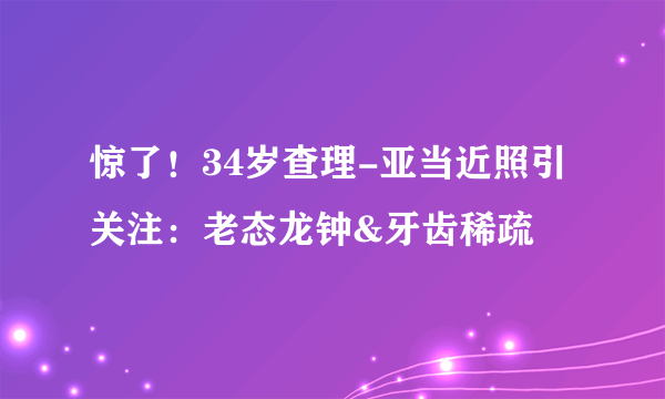 惊了！34岁查理-亚当近照引关注：老态龙钟&牙齿稀疏