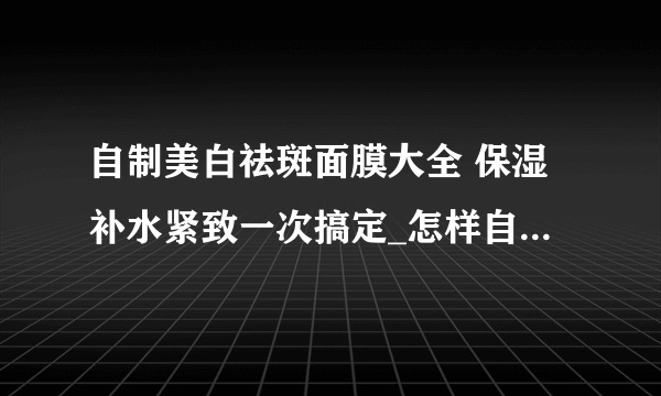 自制美白祛斑面膜大全 保湿补水紧致一次搞定_怎样自制祛斑美白面膜_祛斑美白面膜怎么使用_敷祛斑美白面膜后过敏怎么办