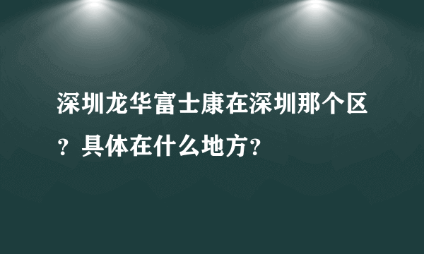 深圳龙华富士康在深圳那个区？具体在什么地方？