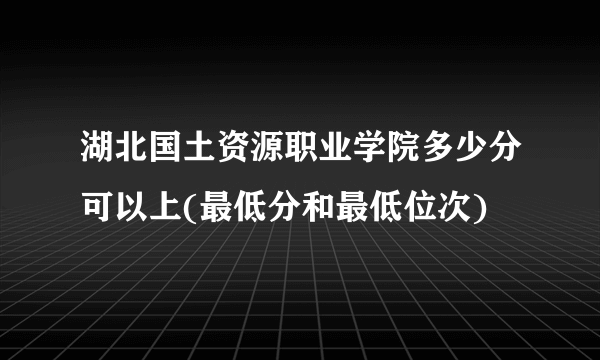 湖北国土资源职业学院多少分可以上(最低分和最低位次)