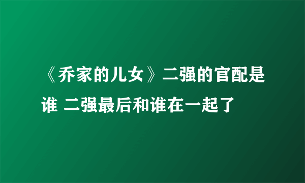 《乔家的儿女》二强的官配是谁 二强最后和谁在一起了