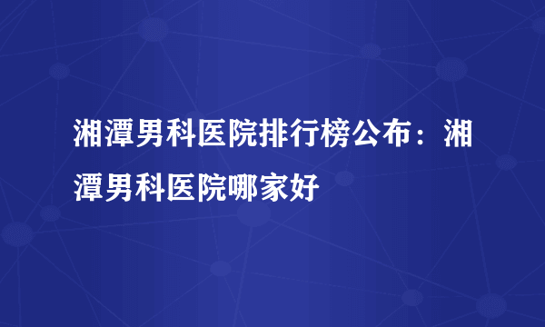 湘潭男科医院排行榜公布：湘潭男科医院哪家好