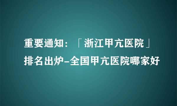 重要通知：「浙江甲亢医院」排名出炉-全国甲亢医院哪家好