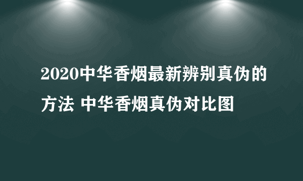 2020中华香烟最新辨别真伪的方法 中华香烟真伪对比图