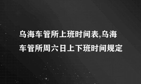 乌海车管所上班时间表,乌海车管所周六日上下班时间规定