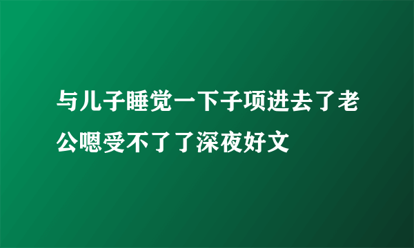 与儿子睡觉一下子项进去了老公嗯受不了了深夜好文