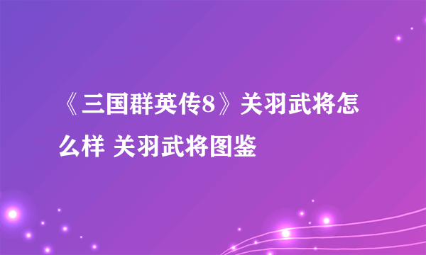 《三国群英传8》关羽武将怎么样 关羽武将图鉴