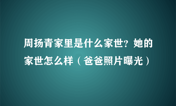 周扬青家里是什么家世？她的家世怎么样（爸爸照片曝光）