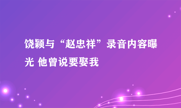 饶颖与“赵忠祥”录音内容曝光 他曾说要娶我