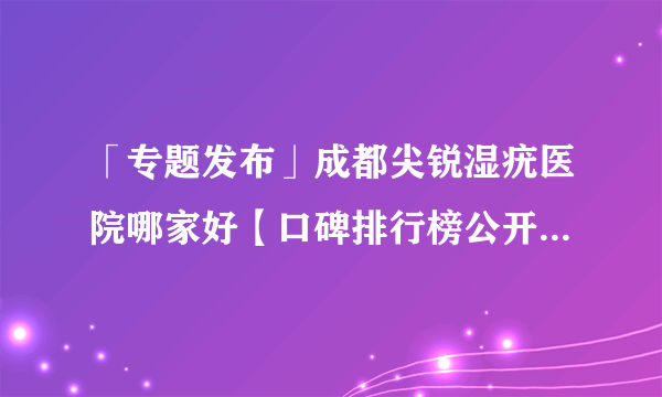 「专题发布」成都尖锐湿疣医院哪家好【口碑排行榜公开】成都在哪里检查尖锐湿疣[实力表现排名前十]