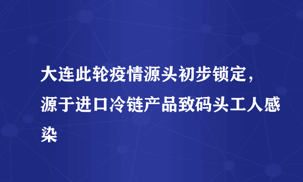 大连此轮疫情源头初步锁定，源于进口冷链产品致码头工人感染