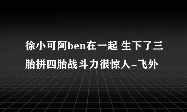 徐小可阿ben在一起 生下了三胎拼四胎战斗力很惊人-飞外