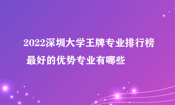 2022深圳大学王牌专业排行榜 最好的优势专业有哪些