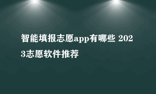 智能填报志愿app有哪些 2023志愿软件推荐