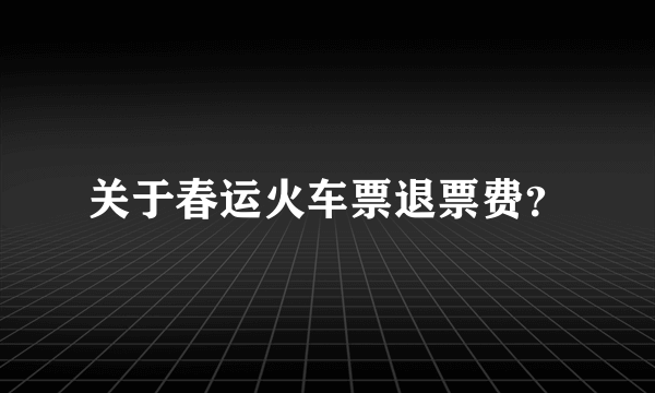 关于春运火车票退票费？