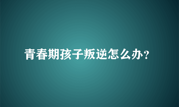 青春期孩子叛逆怎么办？