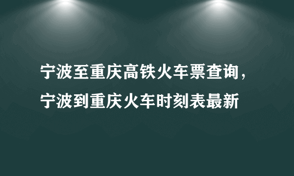 宁波至重庆高铁火车票查询，宁波到重庆火车时刻表最新