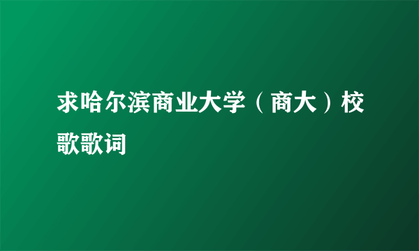 求哈尔滨商业大学（商大）校歌歌词